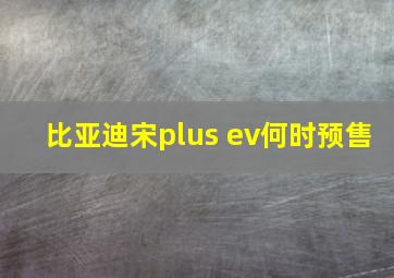 比亚迪宋plus ev何时预售